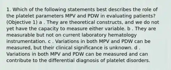 1. Which of the following statements best describes the role of the platelet parameters MPV and PDW in evaluating patients? (Objective 1) a . They are theoretical constructs, and we do not yet have the capacity to measure either variable. b . They are measurable but not on current laboratory hematology instrumentation. c . Variations in both MPV and PDW can be measured, but their clinical significance is unknown. d . Variations in both MPV and PDW can be measured and can contribute to the differential diagnosis of platelet disorders.