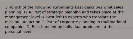 1. Which of the following statements best describes what sales planning is? A. Part of strategic planning and takes place at the management level B. Best left to experts who translate the mission into action C. Part of corporate planning in multinational companies D. Best handled by individual producers at the personal level