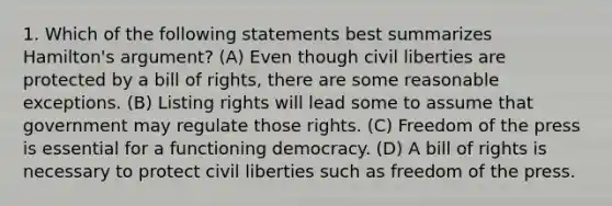 1. Which of the following statements best summarizes Hamilton's argument? (A) Even though <a href='https://www.questionai.com/knowledge/kAEhMjdkhr-civil-liberties' class='anchor-knowledge'>civil liberties</a> are protected by a bill of rights, there are some reasonable exceptions. (B) Listing rights will lead some to assume that government may regulate those rights. (C) <a href='https://www.questionai.com/knowledge/kbep0Cwbhm-freedom-of-the-press' class='anchor-knowledge'>freedom of the press</a> is essential for a functioning democracy. (D) A bill of rights is necessary to protect civil liberties such as freedom of the press.