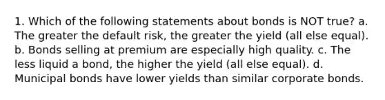 1. Which of the following statements about bonds is NOT true? a. The greater the default risk, the greater the yield (all else equal). b. Bonds selling at premium are especially high quality. c. The less liquid a bond, the higher the yield (all else equal). d. Municipal bonds have lower yields than similar corporate bonds.