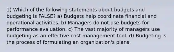 1) Which of the following statements about budgets and budgeting is FALSE? a) Budgets help coordinate financial and operational activities. b) Managers do not use budgets for performance evaluation. c) The vast majority of managers use budgeting as an effective cost management tool. d) Budgeting is the process of formulating an organization's plans.