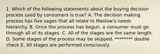 1. Which of the following statements about the buying decision process used by consumers is true? A. The decision making process has five sages that all relate to Maslow's needs hierarchy. B. Once the process has begun, a consumer must go through all of its stages. C. All of the stages are the same length. D. Some stages of the process may be skipped. ******** double check E. All stages are performed consciously.