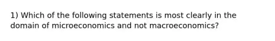 1) Which of the following statements is most clearly in the domain of microeconomics and not macroeconomics?