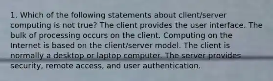 1. Which of the following statements about client/server computing is not true? The client provides the user interface. The bulk of processing occurs on the client. Computing on the Internet is based on the client/server model. The client is normally a desktop or laptop computer. The server provides security, remote access, and user authentication.