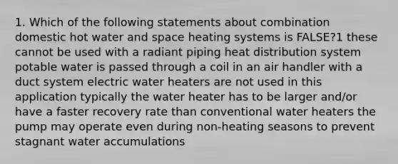 1. Which of the following statements about combination domestic hot water and space heating systems is FALSE?1 these cannot be used with a radiant piping heat distribution system potable water is passed through a coil in an air handler with a duct system electric water heaters are not used in this application typically the water heater has to be larger and/or have a faster recovery rate than conventional water heaters the pump may operate even during non-heating seasons to prevent stagnant water accumulations