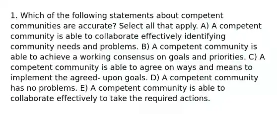 1. Which of the following statements about competent communities are accurate? Select all that apply. A) A competent community is able to collaborate effectively identifying community needs and problems. B) A competent community is able to achieve a working consensus on goals and priorities. C) A competent community is able to agree on ways and means to implement the agreed- upon goals. D) A competent community has no problems. E) A competent community is able to collaborate effectively to take the required actions.