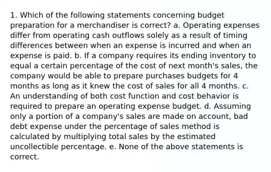 1. Which of the following statements concerning budget preparation for a merchandiser is​ correct? a. Operating expenses differ from operating cash outflows solely as a result of timing differences between when an expense is incurred and when an expense is paid. b. If a company requires its ending inventory to equal a certain percentage of the cost of next​ month's sales, the company would be able to prepare purchases budgets for 4 months as long as it knew the cost of sales for all 4 months. c. An understanding of both cost function and cost behavior is required to prepare an operating expense budget. d. Assuming only a portion of a​ company's sales are made on​ account, bad debt expense under the percentage of sales method is calculated by multiplying total sales by the estimated uncollectible percentage. e. None of the above statements is correct.