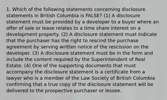 1. Which of the following statements concerning disclosure statements in British Columbia is FALSE? (1) A disclosure statement must be provided by a developer to a buyer where an offer of sale or lease relates to a time share interest on a development property. (2) A disclosure statement must indicate that the purchaser has the right to rescind the purchase agreement by serving written notice of the rescission on the developer. (3) A disclosure statement must be in the form and include the content required by the Superintendent of Real Estate. (4) One of the supporting documents that must accompany the disclosure statement is a certificate from a lawyer who is a member of the Law Society of British Columbia confirming that a true copy of the disclosure statement will be delivered to the prospective purchaser or lessee.