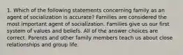 1. Which of the following statements concerning family as an agent of socialization is accurate? Families are considered the most important agent of socialization. Families give us our first system of values and beliefs. All of the answer choices are correct. Parents and other family members teach us about close relationships and group life.