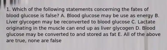 1. Which of the following statements concerning the fates of blood glucose is false? A. Blood glucose may be use as energy B. Liver glycogen may be reconverted to blood glucose C. Lactate originating in the muscle can end up as liver glycogen D. Blood glucose may be converted to and stored as fat E. All of the above are true, none are false