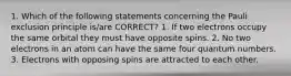 1. Which of the following statements concerning the Pauli exclusion principle is/are CORRECT? 1. If two electrons occupy the same orbital they must have opposite spins. 2. No two electrons in an atom can have the same four quantum numbers. 3. Electrons with opposing spins are attracted to each other.