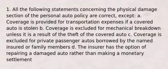 1. All the following statements concerning the physical damage section of the personal auto policy are correct, except: a. Coverage is provided for transportation expenses if a covered auto is stolen b. Coverage is excluded for mechanical breakdown unless it is a result of the theft of the covered auto c. Coverage is excluded for private passenger autos borrowed by the named insured or family members d. The insurer has the option of repairing a damaged auto rather than making a monetary settlement