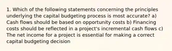 1. Which of the following statements concerning the principles underlying the capital budgeting process is most accurate? a) Cash flows should be based on opportunity costs b) Financing costs should be reflected in a project's incremental cash flows c) The net income for a project is essential for making a correct capital budgeting decision