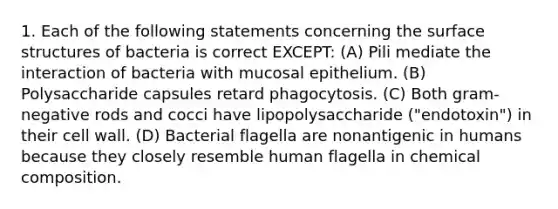 1. Each of the following statements concerning the surface structures of bacteria is correct EXCEPT: (A) Pili mediate the interaction of bacteria with mucosal epithelium. (B) Polysaccharide capsules retard phagocytosis. (C) Both gram-negative rods and cocci have lipopolysaccharide ("endotoxin") in their cell wall. (D) Bacterial flagella are nonantigenic in humans because they closely resemble human flagella in chemical composition.