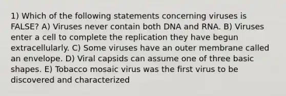 1) Which of the following statements concerning viruses is FALSE? A) Viruses never contain both DNA and RNA. B) Viruses enter a cell to complete the replication they have begun extracellularly. C) Some viruses have an outer membrane called an envelope. D) Viral capsids can assume one of three basic shapes. E) Tobacco mosaic virus was the first virus to be discovered and characterized