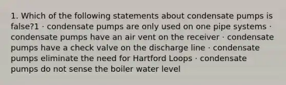 1. Which of the following statements about condensate pumps is false?1 · condensate pumps are only used on one pipe systems · condensate pumps have an air vent on the receiver · condensate pumps have a check valve on the discharge line · condensate pumps eliminate the need for Hartford Loops · condensate pumps do not sense the boiler water level