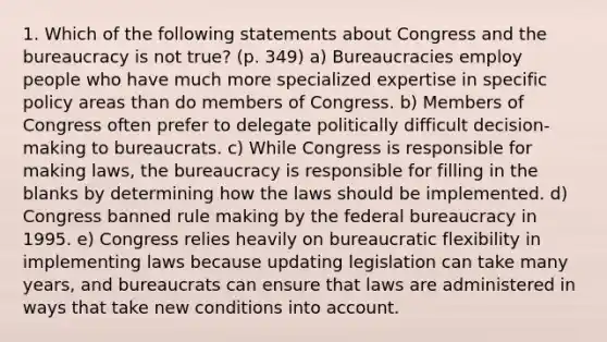 1. Which of the following statements about Congress and the bureaucracy is not true? (p. 349) a) Bureaucracies employ people who have much more specialized expertise in specific policy areas than do members of Congress. b) Members of Congress often prefer to delegate politically difficult decision-making to bureaucrats. c) While Congress is responsible for making laws, the bureaucracy is responsible for filling in the blanks by determining how the laws should be implemented. d) Congress banned rule making by the federal bureaucracy in 1995. e) Congress relies heavily on bureaucratic flexibility in implementing laws because updating legislation can take many years, and bureaucrats can ensure that laws are administered in ways that take new conditions into account.