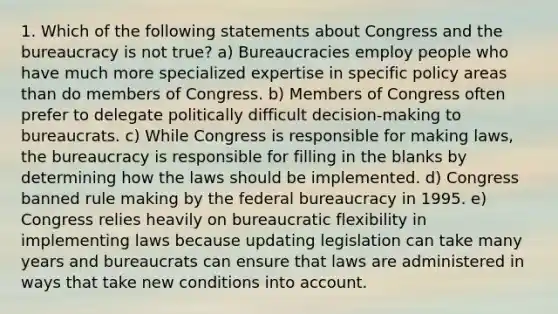 1. Which of the following statements about Congress and the bureaucracy is not true? a) Bureaucracies employ people who have much more specialized expertise in specific policy areas than do members of Congress. b) Members of Congress often prefer to delegate politically difficult decision-making to bureaucrats. c) While Congress is responsible for making laws, the bureaucracy is responsible for filling in the blanks by determining how the laws should be implemented. d) Congress banned rule making by the federal bureaucracy in 1995. e) Congress relies heavily on bureaucratic flexibility in implementing laws because updating legislation can take many years and bureaucrats can ensure that laws are administered in ways that take new conditions into account.