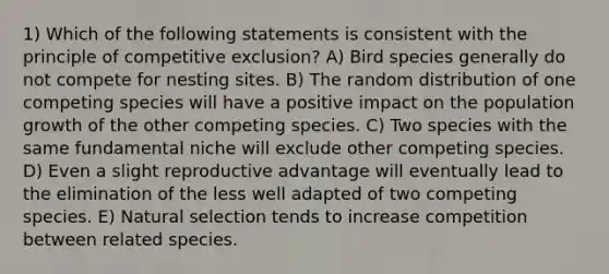 1) Which of the following statements is consistent with the principle of competitive exclusion? A) Bird species generally do not compete for nesting sites. B) The random distribution of one competing species will have a positive impact on the population growth of the other competing species. C) Two species with the same fundamental niche will exclude other competing species. D) Even a slight reproductive advantage will eventually lead to the elimination of the less well adapted of two competing species. E) Natural selection tends to increase competition between related species.