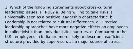 1. Which of the following statements about cross-cultural leadership issues is TRUE? a. Being willing to take risks is universally seen as a positive leadership characteristic. b. Leadership is not related to cultural differences. c. Directive leadership approaches have more negative effects on employees in collectivistic than individualistic countries. d. Compared to the U.S., employees in India are more likely to describe insufficient structure provided by supervisors as a major source of stress.