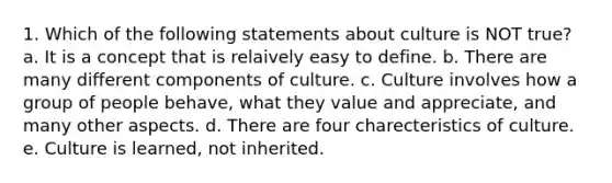 1. Which of the following statements about culture is NOT true? a. It is a concept that is relaively easy to define. b. There are many different components of culture. c. Culture involves how a group of people behave, what they value and appreciate, and many other aspects. d. There are four charecteristics of culture. e. Culture is learned, not inherited.