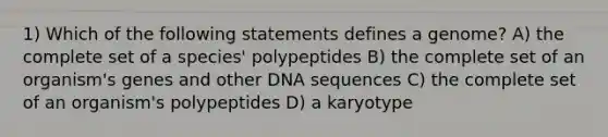 1) Which of the following statements defines a genome? A) the complete set of a species' polypeptides B) the complete set of an organism's genes and other DNA sequences C) the complete set of an organism's polypeptides D) a karyotype