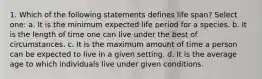 1. Which of the following statements defines life span? Select one: a. It is the minimum expected life period for a species. b. It is the length of time one can live under the best of circumstances. c. It is the maximum amount of time a person can be expected to live in a given setting. d. It is the average age to which individuals live under given conditions.