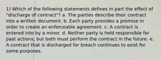 1) Which of the following statements defines in part the effect of "discharge of contract"? a. The parties describe their contract into a written document. b. Each party provides a promise in order to create an enforceable agreement. c. A contract is entered into by a minor. d. Neither party is held responsible for past actions, but both must perform the contract in the future. e. A contract that is discharged for breach continues to exist for some purposes.