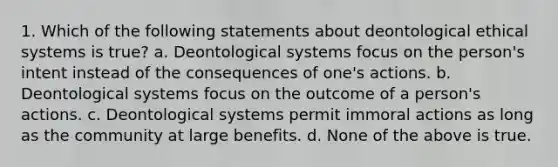 1. Which of the following statements about deontological ethical systems is true? a. Deontological systems focus on the person's intent instead of the consequences of one's actions. b. Deontological systems focus on the outcome of a person's actions. c. Deontological systems permit immoral actions as long as the community at large benefits. d. None of the above is true.