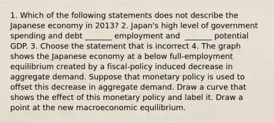 1. Which of the following statements does not describe the Japanese economy in​ 2013? 2.​ Japan's high level of government spending and debt​ _______ employment and ​ _______ potential GDP. 3. Choose the statement that is incorrect 4. The graph shows the Japanese economy at a below​ full-employment equilibrium created by a​ fiscal-policy induced decrease in aggregate demand. Suppose that monetary policy is used to offset this decrease in aggregate demand. Draw a curve that shows the effect of this monetary policy and label it. Draw a point at the new macroeconomic equilibrium.