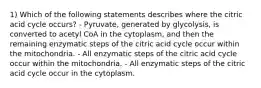 1) Which of the following statements describes where the citric acid cycle occurs? - Pyruvate, generated by glycolysis, is converted to acetyl CoA in the cytoplasm, and then the remaining enzymatic steps of the citric acid cycle occur within the mitochondria. - All enzymatic steps of the citric acid cycle occur within the mitochondria. - All enzymatic steps of the citric acid cycle occur in the cytoplasm.