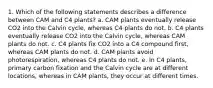 1. Which of the following statements describes a difference between CAM and C4 plants? a. CAM plants eventually release CO2 into the Calvin cycle, whereas C4 plants do not. b. C4 plants eventually release CO2 into the Calvin cycle, whereas CAM plants do not. c. C4 plants fix CO2 into a C4 compound first, whereas CAM plants do not. d. CAM plants avoid photorespiration, whereas C4 plants do not. e. In C4 plants, primary carbon fixation and the Calvin cycle are at different locations, whereas in CAM plants, they occur at different times.