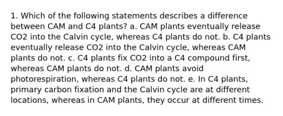 1. Which of the following statements describes a difference between CAM and C4 plants? a. CAM plants eventually release CO2 into the Calvin cycle, whereas C4 plants do not. b. C4 plants eventually release CO2 into the Calvin cycle, whereas CAM plants do not. c. C4 plants fix CO2 into a C4 compound first, whereas CAM plants do not. d. CAM plants avoid photorespiration, whereas C4 plants do not. e. In C4 plants, primary carbon fixation and the Calvin cycle are at different locations, whereas in CAM plants, they occur at different times.