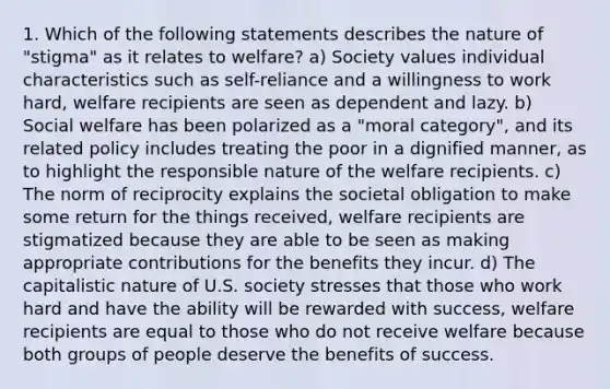 1. Which of the following statements describes the nature of "stigma" as it relates to welfare? a) Society values individual characteristics such as self-reliance and a willingness to work hard, welfare recipients are seen as dependent and lazy. b) Social welfare has been polarized as a "moral category", and its related policy includes treating the poor in a dignified manner, as to highlight the responsible nature of the welfare recipients. c) The norm of reciprocity explains the societal obligation to make some return for the things received, welfare recipients are stigmatized because they are able to be seen as making appropriate contributions for the benefits they incur. d) The capitalistic nature of U.S. society stresses that those who work hard and have the ability will be rewarded with success, welfare recipients are equal to those who do not receive welfare because both groups of people deserve the benefits of success.