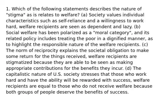 1. Which of the following statements describes the nature of "stigma" as is relates to welfare? (a) Society values individual characteristics such as self-reliance and a willingness to work hard, welfare recipients are seen as dependent and lazy. (b) Social welfare has been polarized as a "moral category", and its related policy includes treating the poor in a dignified manner, as to highlight the responsible nature of the welfare recipients. (c) The norm of reciprocity explains the societal obligation to make some return for the things received, welfare recipients are stigmatized because they are able to be seen as making appropriate contributions for the benefits they incur. (d) The capitalistic nature of U.S. society stresses that those who work hard and have the ability will be rewarded with success, welfare recipients are equal to those who do not receive welfare because both groups of people deserve the benefits of success.