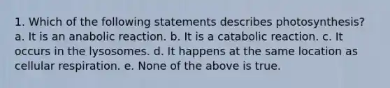 1. Which of the following statements describes photosynthesis? a. It is an anabolic reaction. b. It is a catabolic reaction. c. It occurs in the lysosomes. d. It happens at the same location as cellular respiration. e. None of the above is true.