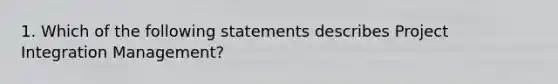 1. Which of the following statements describes Project Integration Management?