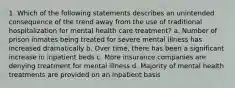 1. Which of the following statements describes an unintended consequence of the trend away from the use of traditional hospitalization for mental health care treatment? a. Number of prison inmates being treated for severe mental illness has increased dramatically b. Over time, there has been a significant increase in inpatient beds c. More insurance companies are denying treatment for mental illness d. Majority of mental health treatments are provided on an inpatient basis