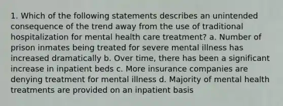 1. Which of the following statements describes an unintended consequence of the trend away from the use of traditional hospitalization for mental health care treatment? a. Number of prison inmates being treated for severe mental illness has increased dramatically b. Over time, there has been a significant increase in inpatient beds c. More insurance companies are denying treatment for mental illness d. Majority of mental health treatments are provided on an inpatient basis