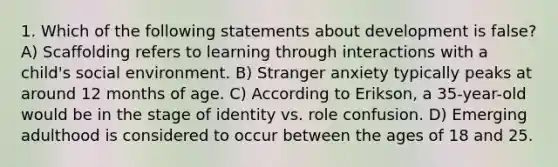 1. Which of the following statements about development is false? A) Scaffolding refers to learning through interactions with a child's social environment. B) Stranger anxiety typically peaks at around 12 months of age. C) According to Erikson, a 35-year-old would be in the stage of identity vs. role confusion. D) Emerging adulthood is considered to occur between the ages of 18 and 25.