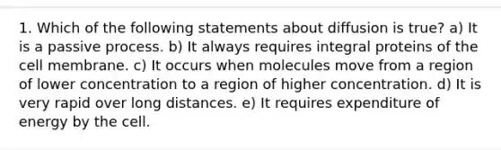 1. Which of the following statements about diffusion is true? a) It is a passive process. b) It always requires integral proteins of the cell membrane. c) It occurs when molecules move from a region of lower concentration to a region of higher concentration. d) It is very rapid over long distances. e) It requires expenditure of energy by the cell.