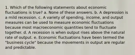 1. Which of the following statements about economic fluctuations is true? a. None of these answers. b. A depression is a mild recession. c. A variety of spending, income, and output measures can be used to measure economic fluctuations because most macroeconomic quantities tend to fluctuate together. d. A recession is when output rises above the natural rate of output. e. Economic fluctuations have been termed the "business cycle" because the movements in output are regular and predictable.