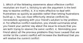 1. Which of the following statements about effective conflict resolution are true? a. Striving to win the argument is the best way to resolve conflict. b. It is more effective to deal with frustrations as quickly as possible rather than letting frustrations build up. c. You can most effectively resolve conflicts by immediately agreeing with your friend's solution to the problem. d. For effective conflict resolution, you should summarize what you heard your partner say about the issue to ensure that you are both trying to resolve the same conflict. e. Reminding your friend about all the previous problems they have caused that are similar to the current conflict will increase the likelihood that you will resolve the current conflict.