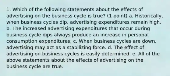 1. Which of the following statements about the effects of advertising on the business cycle is true? (1 point) a. Historically, when business cycles dip, advertising expenditures remain high. b. The increased advertising expenditures that occur during business cycle dips always produce an increase in personal consumption expenditures. c. When business cycles are down, advertising may act as a stabilizing force. d. The effect of advertising on business cycles is easily determined. e. All of the above statements about the effects of advertising on the business cycle are true.