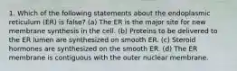 1. Which of the following statements about the endoplasmic reticulum (ER) is false? (a) The ER is the major site for new membrane synthesis in the cell. (b) Proteins to be delivered to the ER lumen are synthesized on smooth ER. (c) Steroid hormones are synthesized on the smooth ER. (d) The ER membrane is contiguous with the outer nuclear membrane.