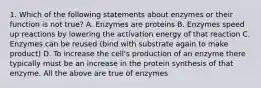 1. Which of the following statements about enzymes or their function is not true? A. Enzymes are proteins B. Enzymes speed up reactions by lowering the activation energy of that reaction C. Enzymes can be reused (bind with substrate again to make product) D. To increase the cell's production of an enzyme there typically must be an increase in the protein synthesis of that enzyme. All the above are true of enzymes