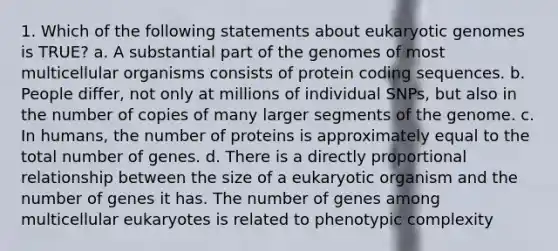 1. Which of the following statements about eukaryotic genomes is TRUE? a. A substantial part of the genomes of most multicellular organisms consists of protein coding sequences. b. People differ, not only at millions of individual SNPs, but also in the number of copies of many larger segments of the genome. c. In humans, the number of proteins is approximately equal to the total number of genes. d. There is a directly proportional relationship between the size of a eukaryotic organism and the number of genes it has. The number of genes among multicellular eukaryotes is related to phenotypic complexity