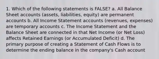 1. Which of the following statements is FALSE? a. All Balance Sheet accounts (assets, liabilities, equity) are permanent accounts b. All Income Statement accounts (revenues, expenses) are temporary accounts c. The Income Statement and the Balance Sheet are connected in that Net Income (or Net Loss) affects Retained Earnings (or Accumulated Deficit) d. The primary purpose of creating a Statement of Cash Flows is to determine the ending balance in the company's Cash account