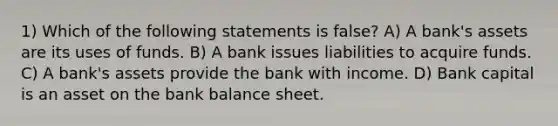 1) Which of the following statements is false? A) A bank's assets are its uses of funds. B) A bank issues liabilities to acquire funds. C) A bank's assets provide the bank with income. D) Bank capital is an asset on the bank balance sheet.