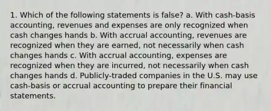 1. Which of the following statements is false? a. With cash-basis accounting, revenues and expenses are only recognized when cash changes hands b. With accrual accounting, revenues are recognized when they are earned, not necessarily when cash changes hands c. With accrual accounting, expenses are recognized when they are incurred, not necessarily when cash changes hands d. Publicly-traded companies in the U.S. may use cash-basis or accrual accounting to prepare their financial statements.